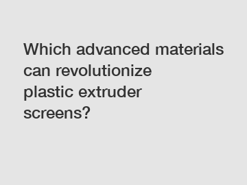 Which advanced materials can revolutionize plastic extruder screens?